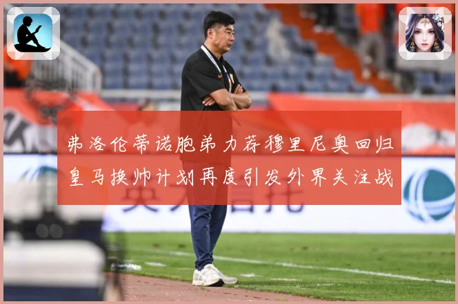弗洛伦蒂诺胞弟力荐穆里尼奥回归皇马换帅计划再度引发外界关注战术观察-深度解析