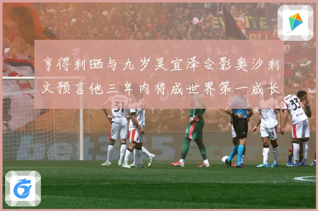 亨得利晒与九岁吴宜泽合影奥沙利文预言他三年内将成世界第一成长观察-深度解析