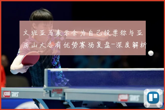 文班亚马表示会为自己投票称与亚历山大各有优势赛场复盘-深度解析