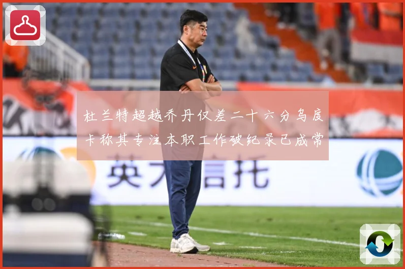 杜兰特超越乔丹仅差二十六分乌度卡称其专注本职工作破纪录已成常赛场复盘-深度解析