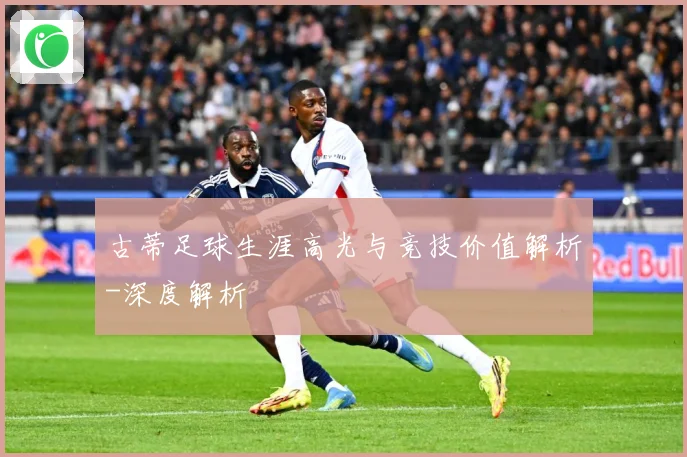 古蒂足球生涯高光与竞技价值解析-深度解析