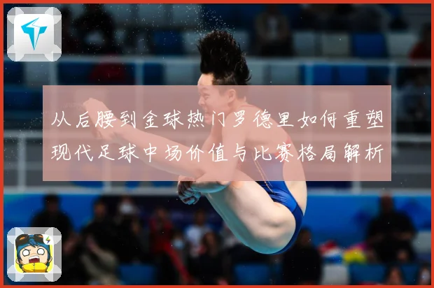 从后腰到金球热门罗德里如何重塑现代足球中场价值与比赛格局解析-深度解析