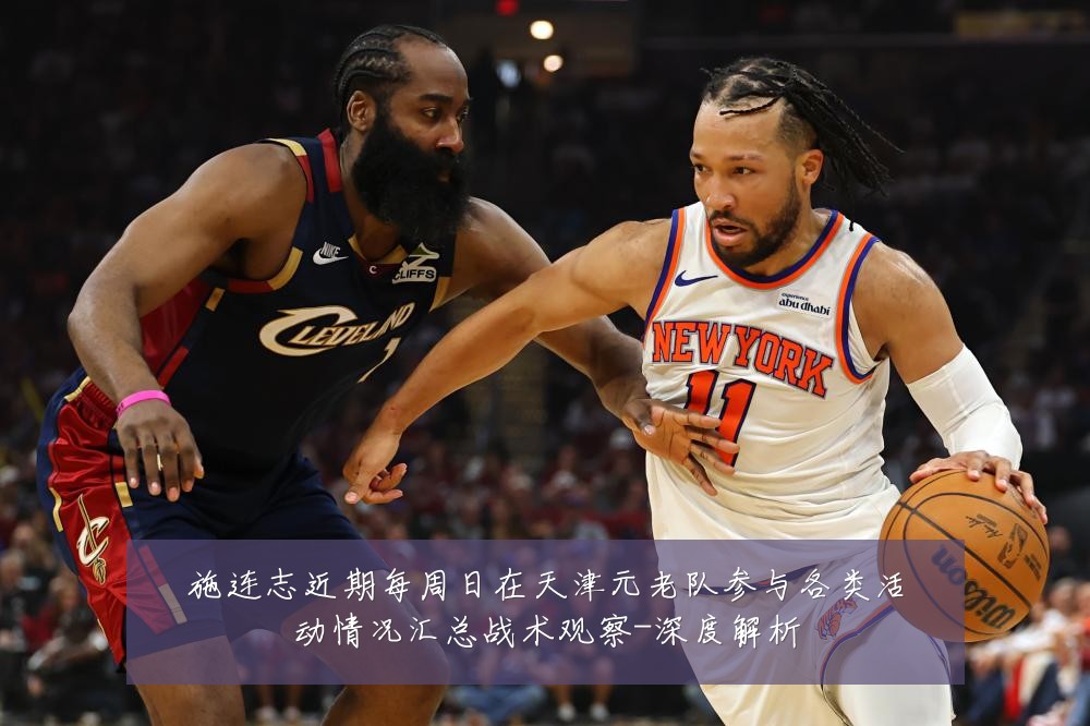 施连志近期每周日在天津元老队参与各类活动情况汇总战术观察-深度解析