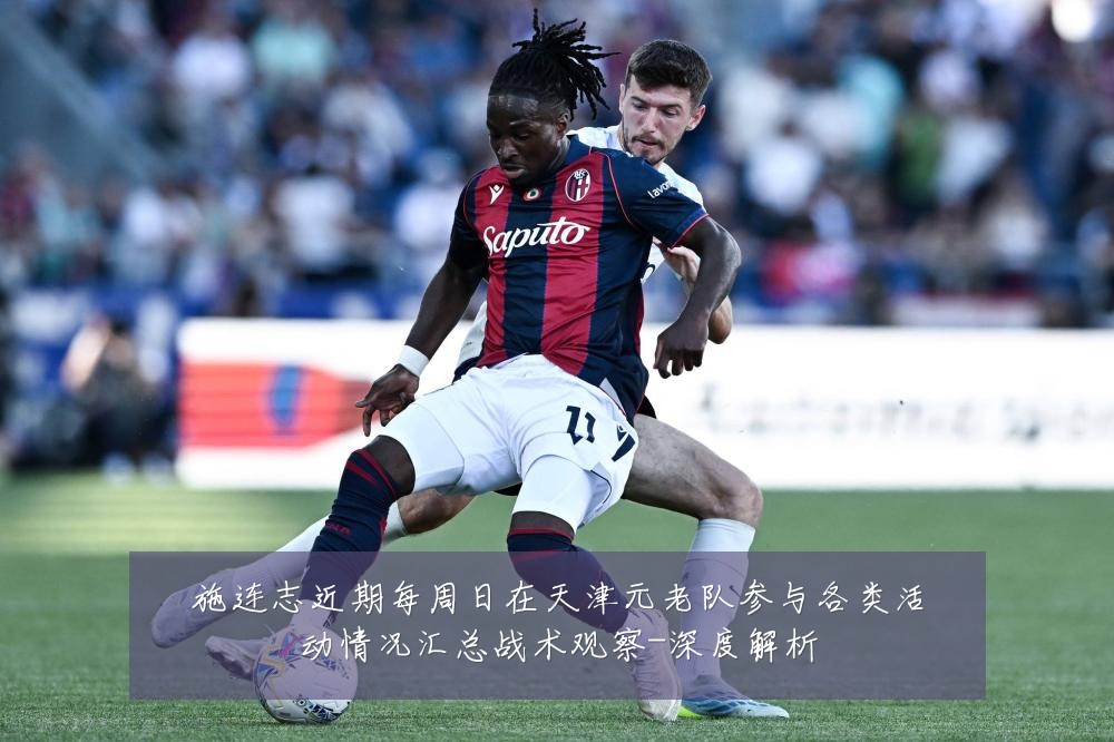 施连志近期每周日在天津元老队参与各类活动情况汇总战术观察-深度解析
