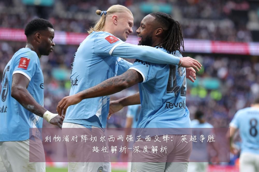 利物浦对阵切尔西两强正面交锋:英超争胜路径解析-深度解析