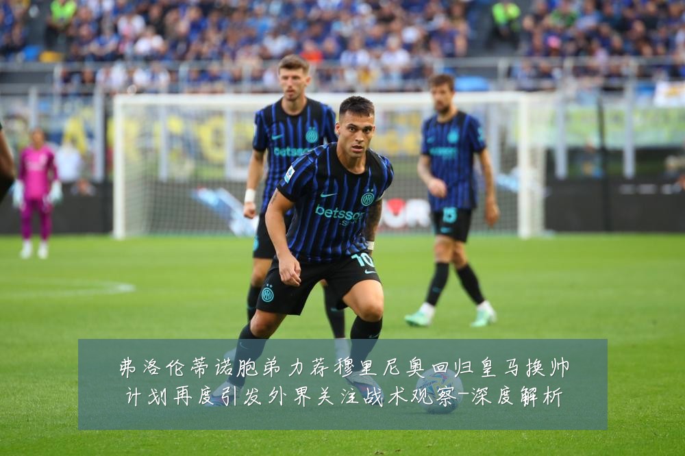 弗洛伦蒂诺胞弟力荐穆里尼奥回归皇马换帅计划再度引发外界关注战术观察-深度解析